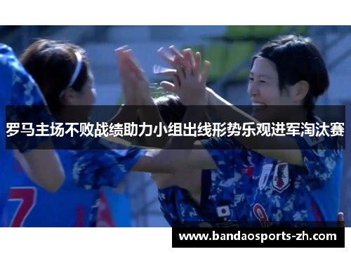 罗马主场不败战绩助力小组出线形势乐观进军淘汰赛