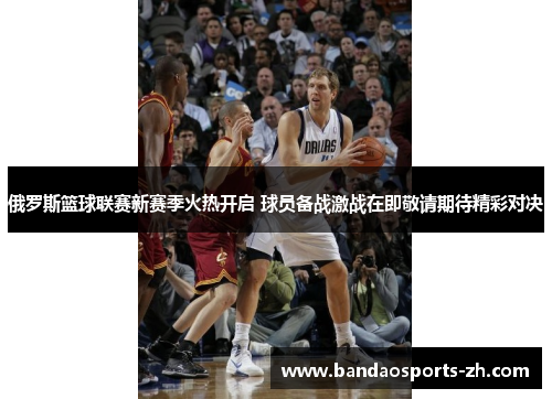 俄罗斯篮球联赛新赛季火热开启 球员备战激战在即敬请期待精彩对决