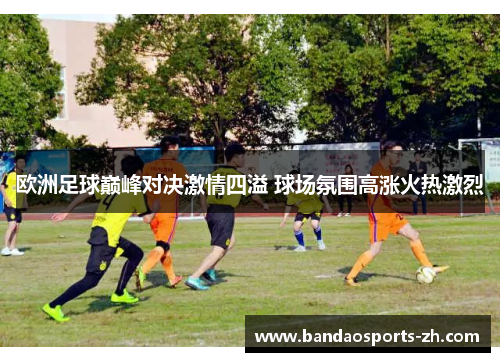 欧洲足球巅峰对决激情四溢 球场氛围高涨火热激烈