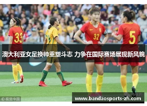 澳大利亚女足换帅重塑斗志 力争在国际赛场展现新风貌