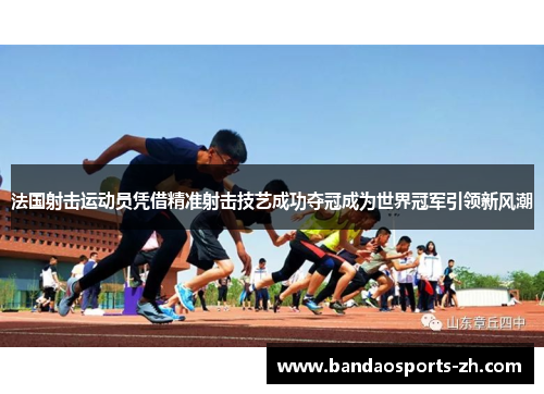 法国射击运动员凭借精准射击技艺成功夺冠成为世界冠军引领新风潮